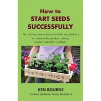 Cariboo Gardener: How to Start Seeds Successfully: Step by Step Instructions to Enable any Gardener to Competently Produce, Strong, Organic Vegetable Seedlings (Paperback)