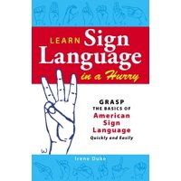 Learn Sign Language in a Hurry : Grasp the Basics of American Sign Language Quickly and Easily