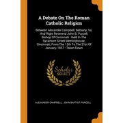 A Debate on the Roman Catholic Religion : Between Alexander Campbell, Bethany, Va. And Right Reverend John B. Purcell, Bishop of Cincinnati: Held in the Sycamore Street Meetinghouse, Cincinnati, From the 13th to the 21st of January, 1837: Taken Down (Paperback)